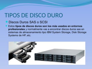 TIPOS DE DISCO DURO
Discos Duros SAS o SCSI
Estos tipos de discos duros son los más usados en entornos
profesionales y normalmente vas a encontrar discos duros sas en
sistemas de almacenamiento tipo IBM System Storage, Disk Storage
Systems de HP, etc.
 