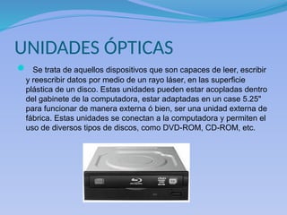 UNIDADES ÓPTICAS
 Se trata de aquellos dispositivos que son capaces de leer, escribir
y reescribir datos por medio de un rayo láser, en las superficie
plástica de un disco. Estas unidades pueden estar acopladas dentro
del gabinete de la computadora, estar adaptadas en un case 5.25"
para funcionar de manera externa ó bien, ser una unidad externa de
fábrica. Estas unidades se conectan a la computadora y permiten el
uso de diversos tipos de discos, como DVD-ROM, CD-ROM, etc.
 