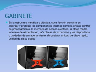 GABINETE
Es la estructura metálica o plástica, cuya función consiste en
albergar y proteger los componentes internos como la unidad central
de procesamiento, la memoria de acceso aleatorio, la placa madre,
la fuente de alimentación, la/s placas de expansión y los dispositivos
o unidades de almacenamiento: disquetera, unidad de disco rígido,
unidad de disco óptico
 