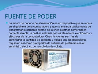 FUENTE DE PODER
La fuente de poder o de alimentación es un dispositivo que se monta
en el gabinete de la computadora y que se encarga básicamente de
transformar la corriente alterna de la línea eléctrica comercial en
corriente directa; la cuál es utilizada por los elementos electrónicos y
eléctricos de la computadora. Otras funciones son las de
suministrar la cantidad de corriente y voltaje que los dispositivos
requieren así como protegerlos de subidas de problemas en el
suministro eléctrico como subidas de voltaje.
 