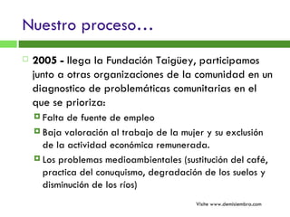Nuestro proceso… 2005 -  llega la Fundación Taigüey, participamos junto a otras organizaciones de la comunidad en un diagnostico de problemáticas comunitarias en el que se prioriza:  Falta de fuente de empleo Baja valoración al trabajo de la mujer y su exclusión de la actividad económica remunerada. Los problemas medioambientales (sustitución del café, practica del conuquismo, degradación de los suelos y disminución de los ríos) Visite www.demisiembra.com 