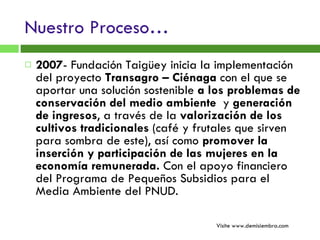Nuestro Proceso… 2007 - Fundación Taigüey inicia la implementación del proyecto  Transagro – Ciénaga  con el que se aportar una solución sostenible  a los problemas de conservación del medio ambiente  y  generación de ingresos , a través de la  valorización de los cultivos tradicionales  (café y frutales que sirven para sombra de este), así como  promover la inserción y participación de las mujeres en la economía remunerada.  Con el apoyo financiero del Programa de Pequeños Subsidios para el Media Ambiente del PNUD. Visite www.demisiembra.com 