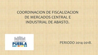COORDINACION DE FISCALIZACION
DE MERCADOS CENTRAL E
INDUSTRIAL DE ABASTO.
PERIODO 2014-2018.
 
