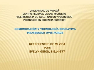 UNIVERSIDAD DE PANAMÁ
CENTRO REGIONAL DE SAN MIGUELITO
VICERRECTORIA DE INVESTIGACION Y POSTGRADO
POSTGRADO EN DOCENCIA SUPERIOR
COMUNICACIÓN Y TECNOLOGÍA EDUCATIVA
PROFESORA: OVIS FORDE

REENCUENTRO DE MI VIDA
POR:
EVELYN GIRÓN, 8-514-677

 