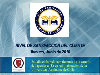NIVEL DE SATISFACCION DEL CLIENTE Temuco, Junio de 2010 Estudio elaborado por alumnos de la carrera de Ingeniería (E) en Administración de la Universidad Autónoma de Chile 