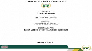 UNIVERSIDAD TECNOLÓGICA DE HONDURAS
ASIGNATURA
MARKETING DIGITAL
CREACION DE LA TAREA 2
DIRIGIDO A:
LICENCIADO PABLO VARGAS
PRESENTADO POR :
KEREN YARETH RIVERA VILLALOBOS 202010040254
FEBRERO 14/02/2021
 