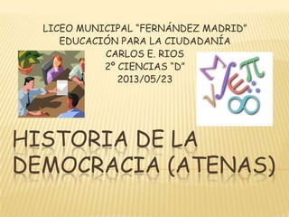 HISTORIA DE LA
DEMOCRACIA (ATENAS)
LICEO MUNICIPAL “FERNÁNDEZ MADRID”
EDUCACIÓN PARA LA CIUDADANÍA
CARLOS E. RIOS
2º CIENCIAS “D”
2013/05/23
 