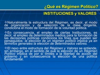 ¿Qué es Régimen Político?
                          INSTITUCIONES y VALORES

Naturalmente la estructura del Régimen, es decir, el modo
de organización y de selección de la clase dirigente,
condiciona el modo de formación de la voluntad política.
En consecuencia, el empleo de ciertas Instituciones, es
decir, el empleo de determinados medios para la formación de
las decisiones políticas condiciona los fines que pueden ser
perseguidos: la elección de un régimen político implica ya en
términos generales la elección de determinados valores.
El nexo entre estructura del Régimen y Valores se entiende,
sin embargo, en el sentido de que la elección de un Régimen
Político implica de por sí límites a la libertad de acción del
gobierno y en consecuencia la elección de una política
fundamental.
 