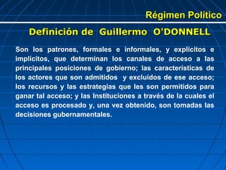 Régimen Político
    Definición de Guillermo O'DONNELL
Son los patrones, formales e informales, y explícitos e
implícitos, que determinan los canales de acceso a las
principales posiciones de gobierno; las características de
los actores que son admitidos y excluidos de ese acceso;
los recursos y las estrategias que les son permitidos para
ganar tal acceso; y las Instituciones a través de la cuales el
acceso es procesado y, una vez obtenido, son tomadas las
decisiones gubernamentales.
 