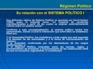 Régimen Político
        Su relación con el SISTEMA POLÍTICO I
Una definición clásica de Sistema Político es aportada por David Easton
(1953), quien lo entiende como “un conjunto de conductas
interrelacionadas a partir de las cuales se asignan autoritativamente
valores sobre un sistema social”.
Conforme a esta conceptualización, el sistema político tendrá tres
componentes, siendo crucial la interacción que entre ellos se establezca.
Ellos son:
1) la Comunidad Política: los ciudadanos y todo sujeto que esté expuesto
a la decisión de las autoridades y a la forma de funcionamiento del
régimen;
2) la Autoridad, conformada por los detentadores de los cargos
institucionales; y
3) el Régimen Político, entendido como las normas, reglas, y
procedimientos de formación y funcionamiento de las instituciones entre
las que se encuentra, lógicamente, la constitución
 