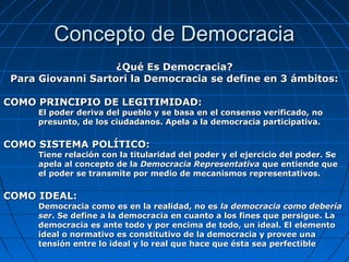 Concepto de Democracia
                    ¿Qué Es Democracia?
 Para Giovanni Sartori la Democracia se define en 3 ámbitos:

COMO PRINCIPIO DE LEGITIMIDAD:
      El poder deriva del pueblo y se basa en el consenso verificado, no
      presunto, de los ciudadanos. Apela a la democracia participativa.

COMO SISTEMA POLÍTICO:
      Tiene relación con la titularidad del poder y el ejercicio del poder. Se
      apela al concepto de la Democracia Representativa que entiende que
      el poder se transmite por medio de mecanismos representativos.

COMO IDEAL:
      Democracia como es en la realidad, no es la democracia como debería
      ser. Se define a la democracia en cuanto a los fines que persigue. La
      democracia es ante todo y por encima de todo, un ideal. El elemento
      ideal o normativo es constitutivo de la democracia y provee una
      tensión entre lo ideal y lo real que hace que ésta sea perfectible
 