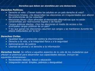 Derechos que deben ser atendidos por una democracia

Derechos Políticos.
   • Derecho al voto: ¿Tienen todos los adultos en un país derecho al voto?
   • Elecciones limpias: ¿Se desarrollan las elecciones sin irregularidades que alteren
      las preferencias de los votantes?
   • Elecciones libres: ¿Son ofrecidas al electorado alternativas que no están
      constreñidas por restricciones legales o de hecho?
   • Cargos públicos electos: ¿Son las elecciones el medio de acceso a los
      principales cargos públicos de un país?
   • Y los que ganan las elecciones ¿asumen sus cargos y se mantienen durante los
      plazos estipulados por la ley?

Derechos Civiles.
   • Igualdad legal y protección contra la discriminación
   • Derecho a la vida, a la integridad física y a la seguridad
   • Administración de justicia
   • Libertad de prensa y el derecho a la información

Derechos Social. Se refiere a aquellos aspectos de la vida de los ciudadanos que
afectan el potencial para desarrollar sus capacidades básicas. Incluye las
siguientes dimensiones:
     • Necesidades básicas: Salud y educación
     • Integración social: Empleo, pobreza y desigualdad
 