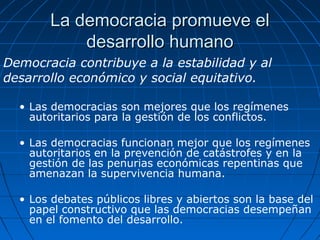 La democracia promueve el
           desarrollo humano
Democracia contribuye a la estabilidad y al
desarrollo económico y social equitativo.

  • Las democracias son mejores que los regímenes
    autoritarios para la gestión de los conflictos.

  • Las democracias funcionan mejor que los regímenes
    autoritarios en la prevención de catástrofes y en la
    gestión de las penurias económicas repentinas que
    amenazan la supervivencia humana.

  • Los debates públicos libres y abiertos son la base del
    papel constructivo que las democracias desempeñan
    en el fomento del desarrollo.
 