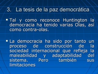 3. La tesis de la paz democrática
   Tal y como reconoce Huntington la
    democracia ha tenido varias Olas, así
    como contra-olas.

   La democracia ha sido por tanto un
    proceso de construcción de la
    sociedad internacional que refleja la
    maleabilidad y adaptabilidad del
    sistema.     Pero    también      sus
    limitaciones
 