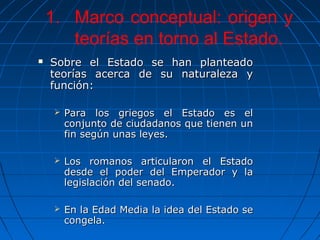 1. Marco conceptual: origen y
       teorías en torno al Estado.
   Sobre el Estado se han planteado
    teorías acerca de su naturaleza y
    función:

        Para los griegos el Estado es el
         conjunto de ciudadanos que tienen un
         fin según unas leyes.

        Los romanos articularon el Estado
         desde el poder del Emperador y la
         legislación del senado.

        En la Edad Media la idea del Estado se
         congela.
 