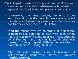 Para Fukuyama en la medida en que no hay una alternativa
   a la democracia liberal todos deben asumirla; esto ha
 despertado la idea e interés de implantar la democracia

 “Ultimately,  the  best  strategy  to  ensure  our 
  security and to build a durable peace is to support 
  the advance of democracy elsewhere. Democracies 
  don't attack each other.” –Bill Clinton.

 “And  the  reason  why  I'm  so  strong  on  democracy 
  is  democracies  don't  go  to  war  with  each  other. 
  And the reason why is the people of most societies 
  don't  like  war,  and  they  understand  what  war 
  means....  I've  got  great  faith  in  democracies  to 
  promote peace.” – Georg W. Bush.

 “The  best  protection  for  our  security  is  a  world  of 
  well-governed  democratic  states.”  European 
  Security Strategy. 
 