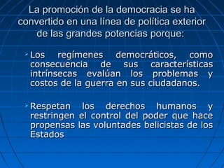 La promoción de la democracia se ha
convertido en una línea de política exterior
    de las grandes potencias porque:
    Los  regímenes  democráticos,  como 
     consecuencia  de  sus  características 
     intrínsecas  evalúan  los  problemas  y 
     costos de la guerra en sus ciudadanos.

    Respetan  los  derechos  humanos  y 
     restringen  el  control  del  poder  que  hace 
     propensas las voluntades belicistas de los 
     Estados
 