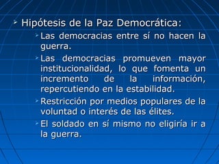    Hipótesis de la Paz Democrática:
       Las  democracias  entre  sí  no  hacen  la 
        guerra.
       Las  democracias  promueven  mayor 

        institucionalidad,  lo  que  fomenta  un 
        incremento  de  la  información, 
        repercutiendo en la estabilidad.
       Restricción por medios populares de la 

        voluntad o interés de las élites. 
       El soldado en sí mismo no eligiría ir a 

        la guerra.
 