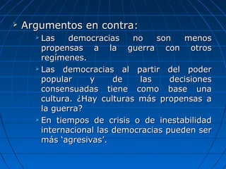    Argumentos en contra:
       Las  democracias  no  son  menos 
        propensas  a  la  guerra  con  otros 
        regímenes.
       Las  democracias  al  partir  del  poder 

        popular     y      de     las     decisiones 
        consensuadas  tiene  como  base  una 
        cultura.  ¿Hay  culturas  más  propensas  a 
        la guerra?
       En  tiempos  de  crisis  o  de  inestabilidad 

        internacional las democracias pueden ser 
        más ‘agresivas’.
 