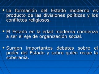    La formación del Estado moderno es
    producto de las divisiones políticas y los
    conflictos religiosos.

   El Estado en la edad moderna comienza
    a ser el eje de organización social.

   Surgen importantes debates sobre el
    poder del Estado y sobre quién recae la
    soberanía.
 