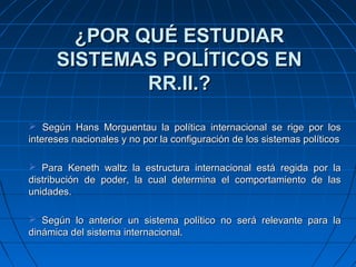 ¿POR QUÉ ESTUDIAR
      SISTEMAS POLÍTICOS EN
              RR.II.?

 Según Hans Morguentau la política internacional se rige por los
intereses nacionales y no por la configuración de los sistemas políticos

 Para Keneth waltz la estructura internacional está regida por la
distribución de poder, la cual determina el comportamiento de las
unidades.

 Según lo anterior un sistema político no será relevante para la
dinámica del sistema internacional.
 