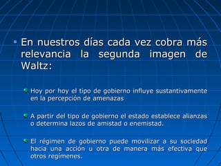 En nuestros días cada vez cobra más
relevancia la segunda imagen de
Waltz:

 Hoy por hoy el tipo de gobierno influye sustantivamente
 en la percepción de amenazas

 A partir del tipo de gobierno el estado establece alianzas
 o determina lazos de amistad o enemistad.

 El régimen de gobierno puede movilizar a su sociedad
 hacia una acción u otra de manera más efectiva que
 otros regímenes.
 