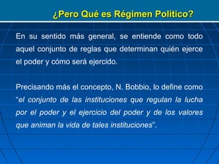 ¿Pero Qué es Régimen Político?

En su sentido más general, se entiende como todo
aquel conjunto de reglas que determinan quién ejerce
el poder y cómo será ejercido.


Precisando más el concepto, N. Bobbio, lo define como
“el conjunto de las instituciones que regulan la lucha
por el poder y el ejercicio del poder y de los valores
que animan la vida de tales instituciones”.
 