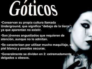 Góticos Conservan su propia cultura llamada Underground, que significa “debajo de la tierra”; ya que aparentan no existir. Son jóvenes angustiados que requieren de atención, aunque no lo admitan. Se caracterizan por utilizar mucho maquillaje, su piel blanca y prendas oscuras. Generalmente se dividen en 2: extremadamente delgados u obesos.  