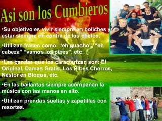 Asi son los Cumbieros Su objetivo es vivir siempre en boliches y estar siempre en contra de los chetos. Utilizan frases como: “eh guacho”, “eh cabeza” “vamos los pibes”, etc. Las bandas que los caracterizan son: El Original, Damas Gratis, Los Pibes Chorros, Néstor en Bloque, etc. En las bailantas siempre acompañan la música con las manos en alto. Utilizan prendas sueltas y zapatillas con resortes. 