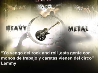 “ Yo vengo del rock and roll ,esta gente con monos de trabajo y caretas vienen del circo”  Lemmy 