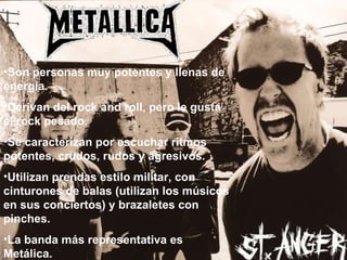 Son personas muy potentes y llenas de energía. Derivan del rock and roll, pero le gusta el rock pesado. Se caracterizan por escuchar ritmos potentes, crudos, rudos y agresivos.  Utilizan prendas estilo militar, con cinturones de balas (utilizan los músicos en sus conciertos) y brazaletes con pinches. La banda más representativa es Metálica. 