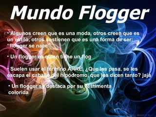 Mundo Flogger Un flogger es quien tiene un flog Suelen usar el término ARRE, ¿Que les pasa, se les escapa el caballo del hipódromo, que los dicen tanto? jaja  Algunos creen que es una moda, otros creen que es un estilo, otros sostienen que es una forma de ser: “flogger se nace”   Un flogger se destaca por su vestimenta colorida 