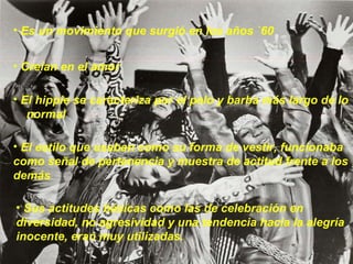 Es un movimiento que surgió en los años `60  Creían en el amor El hippie se caracteriza por el pelo y barba más largo de lo  normal El estilo que usaban como su forma de vestir, funcionaba como señal de pertenencia y muestra de actitud frente a los demás Sus actitudes básicas como las de celebración en diversidad, no agresividad y una tendencia hacia la alegría inocente, eran muy utilizadas. 