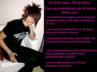 Un Emo nace…No se hace!  Y las características que lo hacen único son: el cabello lacio negro con mechas de cualquier color y que tapa la mitad de la cara  sus colores preferidos son el negro, blanco y morado o fucsia   sus grupos favoritos son: Panda, The Chemical Romance y Evanescence se caracterizan por tener sentimientos muy profundos, y suelen tener pensamientos suicidas se ven deprimidos y nunca se muestran agresivos. 