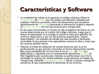 Características y Software La modalidad de trabajo es la siguiente: el código malicioso infecta la  computadora  del  usuario  por los medios normalmente utilizados por cualquier malware y procede a cifrar los documentos que encuentre (generalmente de  ofimática ), eliminando la información original y dejando un  archivo de texto  con las instrucciones para recuperarlos. En los casos mencionados el rescate ha sido el depósito de dinero en una cuenta determinada por el creador del código malicioso. Luego que el dinero es depositado, se le entrega al usuario la clave para descifrar los archivos. Hasta ahora, y por ser los primeros especímenes "menos desarrollados", los métodos de cifrado han sido sencillos y fácilmente reversibles, lo que permite a los especialistas conocer la clave y evitar que los usuarios pierdan dinero. Además, el modo de utilización de cuentas bancarias aún no se ha perfeccionado, lo que permite rastrearlas en forma relativamente sencilla. Esta nueva modalidad de virus ha visto la luz en  mayo  de  2005  con [GpCoder]], y regresado con el recientemente descubierto  CryZip . Es fácil imaginarse que cuando estos métodos se perfeccionen ocurrirá lo inevitable: las técnicas de cifrado utilizadas se aproximarán al modelo de Young-Yung, utilizando  criptografía simétrica  fuerte, o incluso criptografía asimétrica, lo que imposibilitará el descifrado de los archivos. 