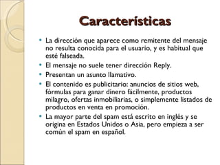 Características La dirección que aparece como remitente del mensaje no resulta conocida para el usuario, y es habitual que esté falseada.  El mensaje no suele tener dirección Reply.  Presentan un asunto llamativo.  El contenido es publicitario: anuncios de sitios web, fórmulas para ganar dinero fácilmente, productos milagro, ofertas inmobiliarias, o simplemente listados de productos en venta en promoción.  La mayor parte del spam está escrito en inglés y se origina en Estados Unidos o Asia, pero empieza a ser común el spam en español.  
