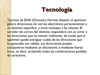 Tecnología Técnicas de DHA (Directory Harvest Attack): el spammer  genera direcciones de correo electrónico pertenecientes a  un dominio específico, y envía mensajes a las mismas. El  servidor de correo del dominio responderá con un error a  las direcciones que no existan realmente, de modo que el  spammer puede averiguar cuáles de las direcciones que ha generado son válidas. Las direcciones pueden  componerse mediante un diccionario o mediante fuerza  bruta, es decir, probando todas las combinaciones posibles  de caracteres. 