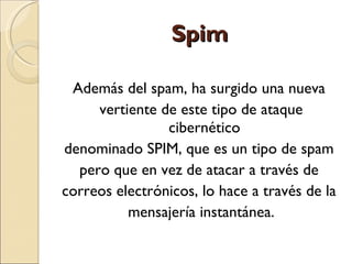 Spim Además del spam, ha surgido una nueva  vertiente de este tipo de ataque cibernético  denominado SPIM, que es un tipo de spam  pero que en vez de atacar a través de  correos electrónicos, lo hace a través de la  mensajería instantánea. 