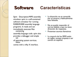 Software Spim   Description:MIPS assembly  simulator spim is a self-contained  software simulator for running  R2000/R3000 assembly language  programs. It reads and can  immediately executes files containing  assembly language code. spim also  provides a debugger and simple set  of operating system services.  Italso  comes with a nifty X interface. La dirección no es conocida por el usuario y habitualmente esta falseada.  No se puede responder el correo debido a que no tiene dirección de respuesta.  Presentan asuntos llamativos La mayoría de los SPIM están en ingles, aunque empieza a ser común en español. Características 