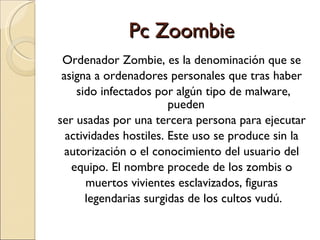 Pc Zoombie Ordenador Zombie, es la denominación que se  asigna a ordenadores personales que tras haber  sido infectados por algún tipo de malware, pueden  ser usadas por una tercera persona para ejecutar  actividades hostiles. Este uso se produce sin la  autorización o el conocimiento del usuario del  equipo. El nombre procede de los zombis o  muertos vivientes esclavizados, figuras  legendarias surgidas de los cultos vudú. 