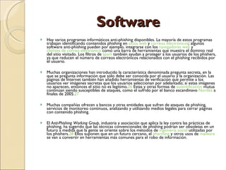 Software Hay varios programas informáticos anti-phishing disponibles. La mayoría de estos programas trabajan identificando contenidos phishing en  sitios web  y  correos electrónicos ; algunos software anti-phishing pueden por ejemplo, integrarse con los  navegadores web  y  clientes de correo electrónico  como una barra de herramientas que muestra el dominio real del sitio visitado. Los filtros de  spam  también ayudan a proteger a los usuarios de los phishers, ya que reducen el número de correos electrónicos relacionados con el phishing recibidos por el usuario. Muchas organizaciones han introducido la característica denominada pregunta secreta, en la que se pregunta información que sólo debe ser conocida por el usuario y la organización. Las páginas de Internet también han añadido herramientas de verificación que permite a los usuarios ver imágenes secretas que los usuarios seleccionan por adelantado; sí estas imágenes no aparecen, entonces el sitio no es legítimo. 26  Estas y otras formas de  autentificación  mutua continúan siendo susceptibles de ataques, como el sufrido por el banco escandinavo  Nordea  a finales de 2005. 27 Muchas compañías ofrecen a bancos y otras entidades que sufren de ataques de phishing, servicios de monitoreo continuos, analizando y utilizando medios legales para cerrar páginas con contenido phishing. El  Anti-Phishing Working Group , industria y asociación que aplica la ley contra las prácticas de phishing, ha sugerido que las técnicas convencionales de phishing podrían ser obsoletas en un futuro a medida que la gente se oriente sobre los métodos de  ingeniería social  utilizadas por los phishers. 28  Ellos suponen que en un futuro cercano, el  pharming  y otros usos de  malware  se van a convertir en herramientas más comunes para el robo de información. 