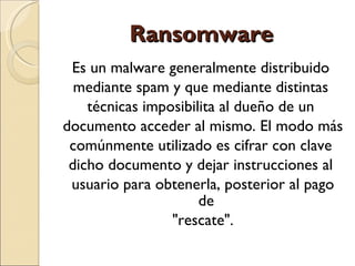 Ransomware Es un malware generalmente distribuido  mediante spam y que mediante distintas  técnicas imposibilita al dueño de un  documento acceder al mismo. El modo más  comúnmente utilizado es cifrar con clave  dicho documento y dejar instrucciones al  usuario para obtenerla, posterior al pago de  "rescate". 
