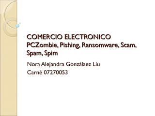 COMERCIO ELECTRONICO PCZombie, Pishing, Ransomware, Scam, Spam, Spim Nora Alejandra Gonzálaez Líu Carné 07270053 