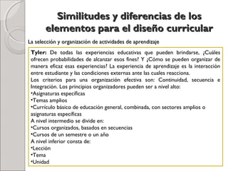 Similitudes y diferencias de losSimilitudes y diferencias de los
elementos para el diseño curricularelementos para el diseño curricular
Tyler: De todas las experiencias educativas que pueden brindarse, ¿Cuáles
ofrecen probabilidades de alcanzar esos fines? Y ¿Cómo se pueden organizar de
manera eficaz esas experiencias? La experiencia de aprendizaje es la interacción
entre estudiante y las condiciones externas ante las cuales reacciona.
Los criterios para una organización efectiva son: Continuidad, secuencia e
Integración. Los principios organizadores pueden ser a nivel alto:
•Asignaturas específicas
•Temas amplios
•Currículo básico de educación general, combinada, con sectores amplios o
asignaturas específicas
A nivel intermedio se divide en:
•Cursos organizados, basados en secuencias
•Cursos de un semestre o un año
A nivel inferior consta de:
•Lección
•Tema
•Unidad
La selección y organización de actividades de aprendizajeLa selección y organización de actividades de aprendizaje
 