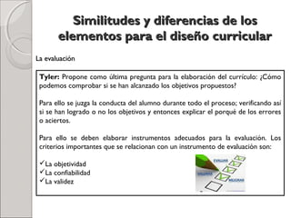Similitudes y diferencias de losSimilitudes y diferencias de los
elementos para el diseño curricularelementos para el diseño curricular
Tyler: Propone como última pregunta para la elaboración del currículo: ¿Cómo
podemos comprobar si se han alcanzado los objetivos propuestos?
Para ello se juzga la conducta del alumno durante todo el proceso; verificando así
si se han logrado o no los objetivos y entonces explicar el porqué de los errores
o aciertos.
Para ello se deben elaborar instrumentos adecuados para la evaluación. Los
criterios importantes que se relacionan con un instrumento de evaluación son:
La objetividad
La confiabilidad
La validez
La evaluaciónLa evaluación
 