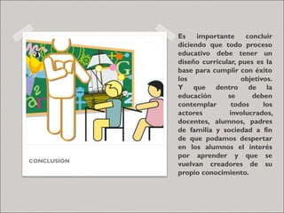 Es importante concluir
diciendo que todo proceso
educativo debe tener un
diseño curricular, pues es la
base para cumplir con éxito
los objetivos.
Y que dentro de la
educación se deben
contemplar todos los
actores involucrados,
docentes, alumnos, padres
de familia y sociedad a fin
de que podamos despertar
en los alumnos el interés
por aprender y que se
vuelvan creadores de su
propio conocimiento.
CONCLUSIÓN
 