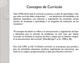 Taba (1976) afirma que el currículo es esencia, un plan de aprendizaje y dice
que todo currículo debe comprender: “... una declaración de finalidades y de
objetivos específicos, una selección y organización de contenido, ciertas
normas de enseñanza y aprendizaje y un programa de evaluación de los
resultados.“
"El concepto de diseño se refiere a la estructuración y organización de fases
y elementos para la solución de problemas; en este caso, por diseño
curricular se entiende al conjunto de fases y etapas que se deberán integrar
en la estructuración del currículo" (Díaz-Barriga F. et aI., 1990 p. 20).
Para Coll (1991. p.132) "el Diseño curricular es el proyecto que preside y
guía las actividades educativas escolares explicitando las intenciones que
están en su origen y proporcionando un plan para llevarlas a término. "
Concepto de Currículo
 