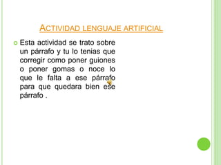 ACTIVIDAD LENGUAJE ARTIFICIAL
 Esta actividad se trato sobre
un párrafo y tu lo tenias que
corregir como poner guiones
o poner gomas o noce lo
que le falta a ese párrafo
para que quedara bien ese
párrafo .
 