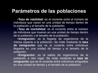 Parámetros de las poblaciones
   • Tasa de natalidad: es el cociente entre el número de
individuos que nacen en una unidad de tiempo dentro de
la población y el tamaño de la población.
   • Tasa de mortalidad: es el cociente entre el número
de individuos que mueren en una unidad de tiempo dentro
de la población y el tamaño de la población.
   • Inmigración: es la llegada de organismos de la
misma especie a la población. Se mide mediante la tasa
de inmigración que es el cociente entre individuos
llegados en una unidad de tiempo y el tamaño de la
población.
   • Emigración: es la salida de organismos de la
población a otro lugar. Se mide mediante la tasa de
emigración que es el cociente entre individuos emigrados
en una unidad de tiempo y el tamaño de la población.
 