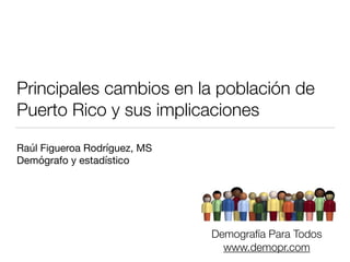 Principales cambios en la población de 
Puerto Rico y sus implicaciones 
Raúl Figueroa Rodríguez, MS 
Demógrafo y estadístico 
Demografía Para Todos 
www.demopr.com 
 